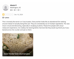 1 star Yelp review that reads: This is honestly the worst run Corp location. Every worker looks like an abandoned Sim walking around instead of actually doing their job. They are consistently out of multiple ingredients. The rave music is loud and distracting, especially to studying students. Please hire people with actual restaurant experience, not cowboy hat wearing twinks that look like they would say thank you if you leaned across the counter and spit on them.