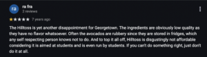 1-star Google review that reads: The Hilltoss is yet another disappointment for Georgetown. The ingredients are obviously low quality as they have no flavor whatsoever. Often the avocados are rubbery since they are stored in fridges, which any self respecting person knows not to do. And to top it all off, Hilltoss is disgustingly not affordable considering it is aimed at students and is even run by students. If you can't do something right, just don't do it at all.
